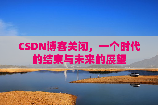 CSDN博客关闭，一个时代的结束与未来的展望
